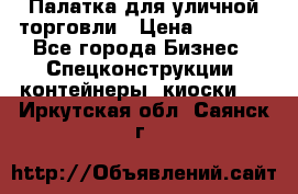 Палатка для уличной торговли › Цена ­ 6 000 - Все города Бизнес » Спецконструкции, контейнеры, киоски   . Иркутская обл.,Саянск г.